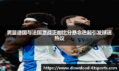 男篮德国与法国激战正酣比分悬念迭起引发球迷热议