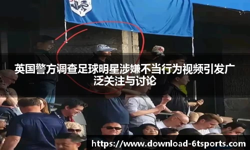 英国警方调查足球明星涉嫌不当行为视频引发广泛关注与讨论